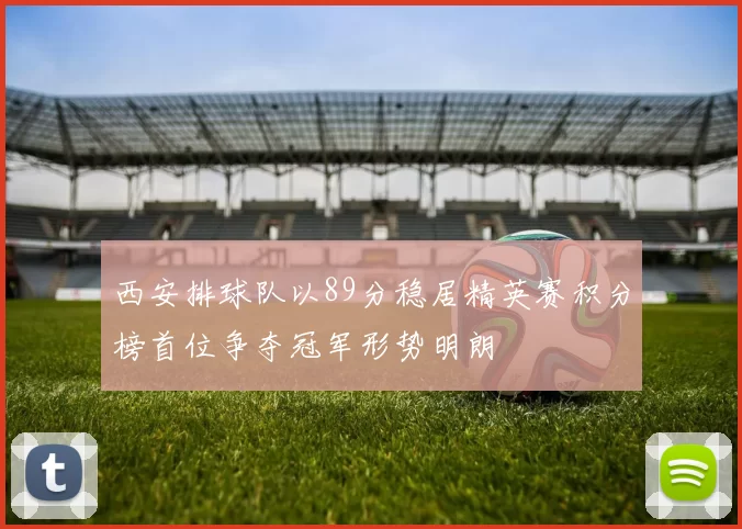 西安排球队以89分稳居精英赛积分榜首位争夺冠军形势明朗