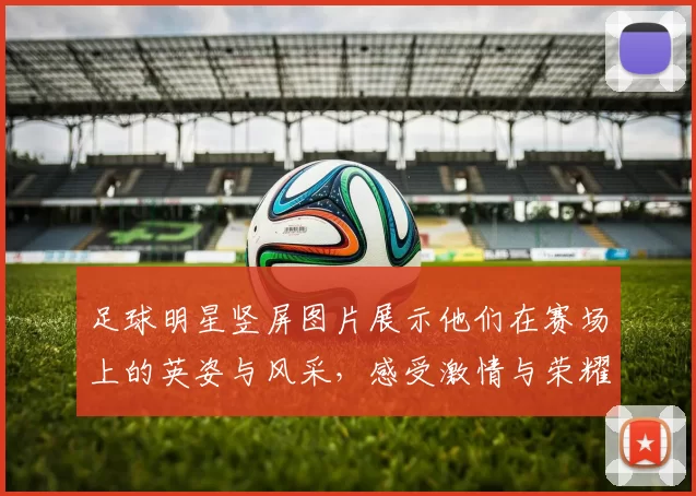 足球明星竖屏图片展示他们在赛场上的英姿与风采，感受激情与荣耀的瞬间