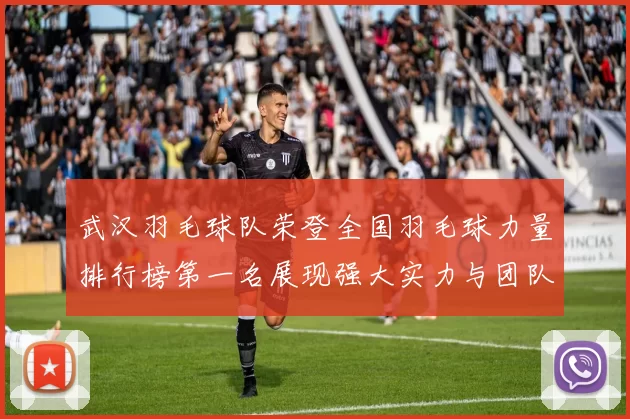 武汉羽毛球队荣登全国羽毛球力量排行榜第一名展现强大实力与团队精神