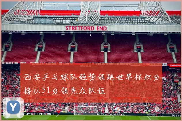 西安乒乓球队强势领跑世界杯积分榜以51分领先众队伍