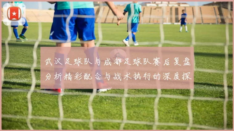 武汉足球队与成都足球队赛后复盘分析精彩配合与战术执行的深度探讨