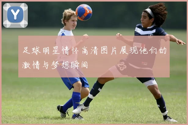 足球明星情怀高清图片展现他们的激情与梦想瞬间
