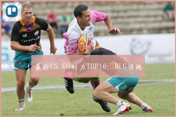最新CS_GO耐力TOP10：BLG领跑